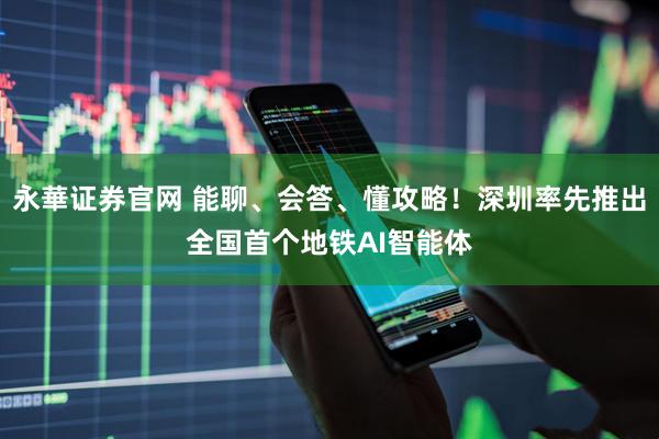 永華证券官网 能聊、会答、懂攻略!深圳率先推出全国首个地铁AI智能体
