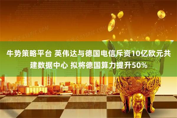 牛势策略平台 英伟达与德国电信斥资10亿欧元共建数据中心 拟将德国算力提升50%
