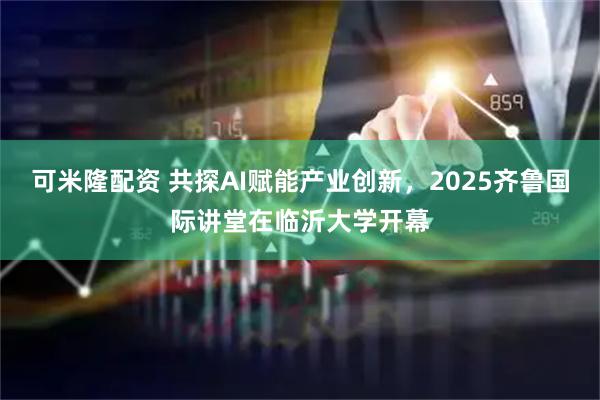 可米隆配资 共探AI赋能产业创新,2025齐鲁国际讲堂在临沂大学开幕