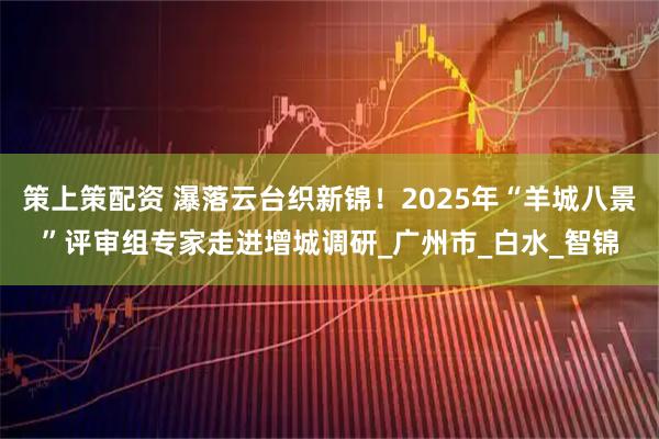 策上策配资 瀑落云台织新锦!2025年“羊城八景”评审组专家走进增城调研_广州市_白水_智锦