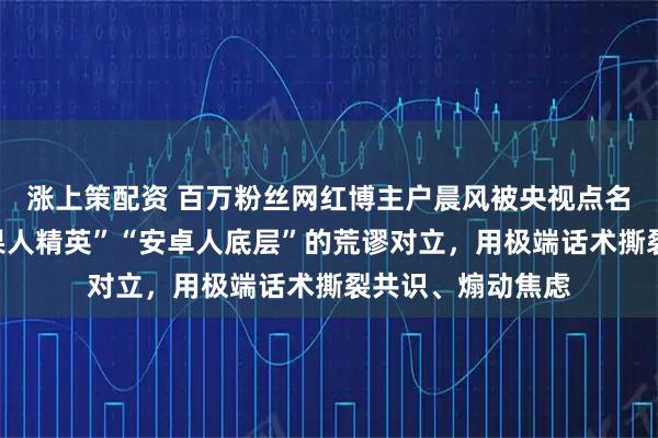 涨上策配资 百万粉丝网红博主户晨风被央视点名:刻意制造“苹果人精英”“安卓人底层”的荒谬对立,用极端话术撕裂共识、煽动焦虑