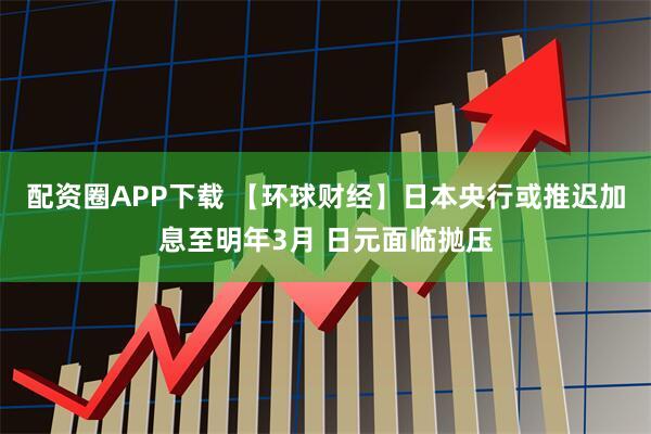 配资圈APP下载 【环球财经】日本央行或推迟加息至明年3月 日元面临抛压