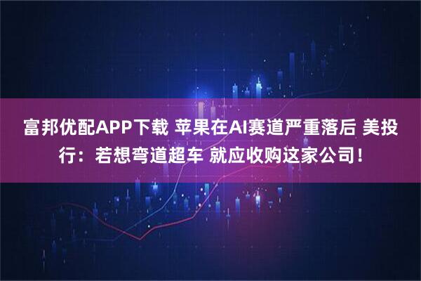 富邦优配APP下载 苹果在AI赛道严重落后 美投行:若想弯道超车 就应收购这家公司!