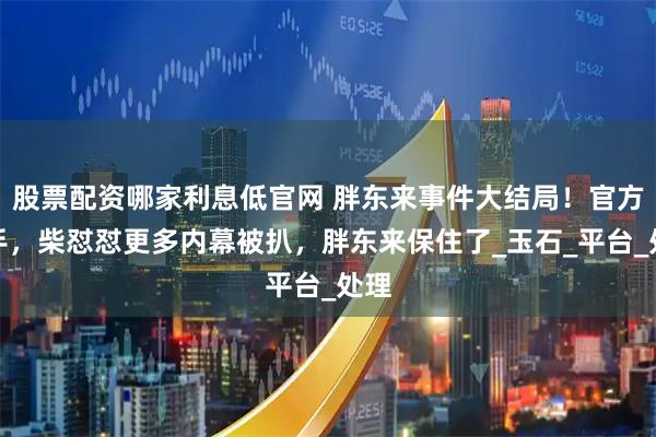 股票配资哪家利息低官网 胖东来事件大结局！官方出手，柴怼怼更多内幕被扒，胖东来保住了_玉石_平台_处理