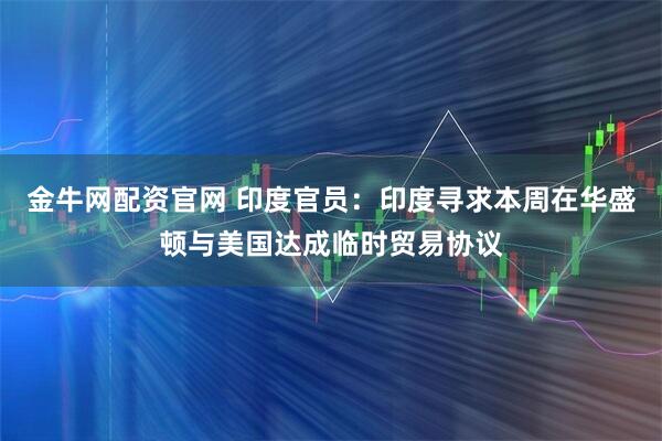 金牛网配资官网 印度官员：印度寻求本周在华盛顿与美国达成临时贸易协议