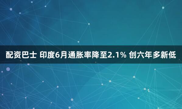 配资巴士 印度6月通胀率降至2.1% 创六年多新低