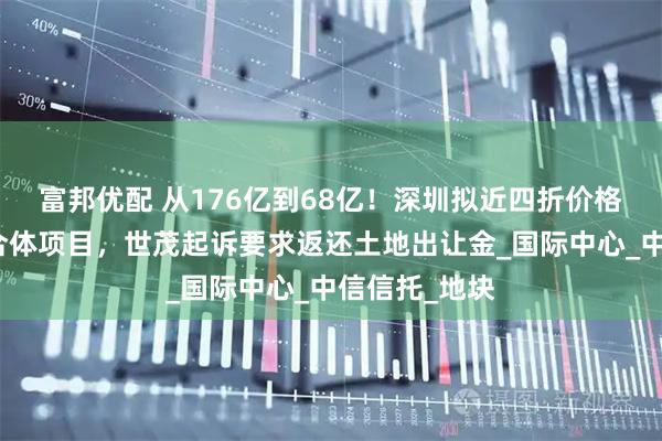 富邦优配 从176亿到68亿!深圳拟近四折价格收储深港综合体项目,世茂起诉要求返还土地出让金_国际中心_中信信托_地块