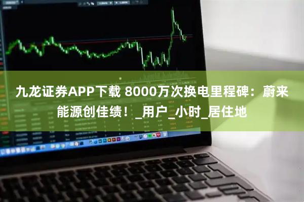 九龙证券APP下载 8000万次换电里程碑:蔚来能源创佳绩!_用户_小时_居住地