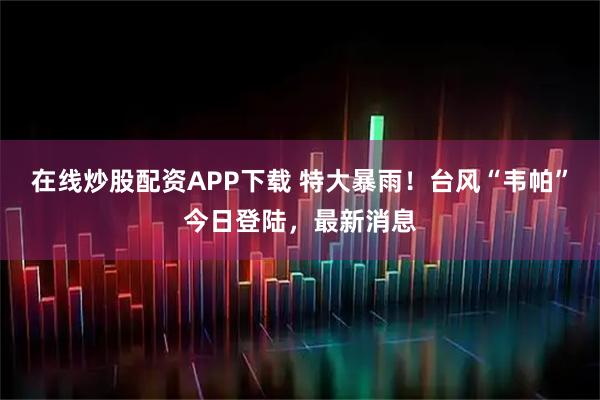 在线炒股配资APP下载 特大暴雨!台风“韦帕”今日登陆,最新消息