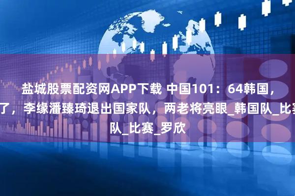 盐城股票配资网APP下载 中国101:64韩国,韩旭累了,李缘潘臻琦退出国家队,两老将亮眼_韩国队_比赛_罗欣