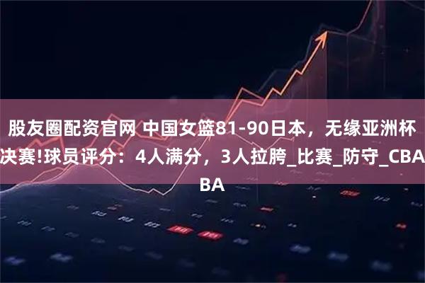 股友圈配资官网 中国女篮81-90日本,无缘亚洲杯决赛!球员评分:4人满分,3人拉胯_比赛_防守_CBA