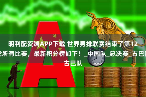 明利配资端APP下载 世界男排联赛结束了第12轮所有比赛,最新积分榜如下!_中国队_总决赛_古巴队
