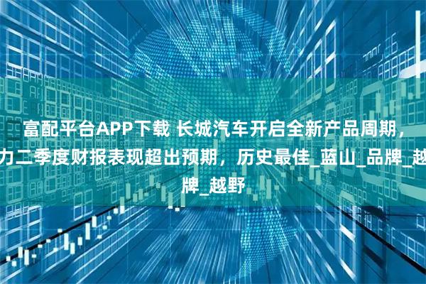 富配平台APP下载 长城汽车开启全新产品周期,助力二季度财报表现超出预期,历史最佳_蓝山_品牌_越野