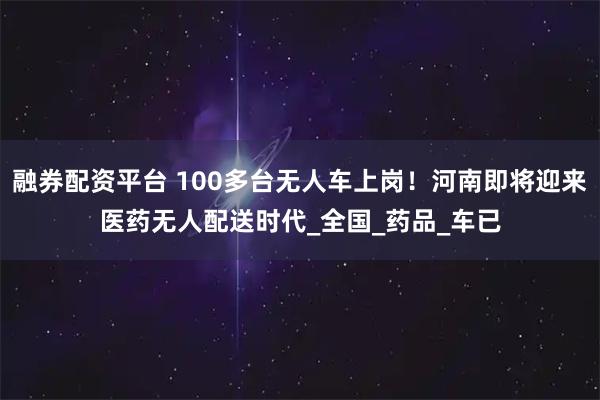 融券配资平台 100多台无人车上岗!河南即将迎来医药无人配送时代_全国_药品_车已