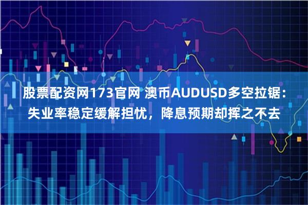股票配资网173官网 澳币AUDUSD多空拉锯：失业率稳定缓解担忧，降息预期却挥之不去