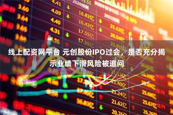 线上配资网平台 元创股份IPO过会，是否充分揭示业绩下滑风险被追问