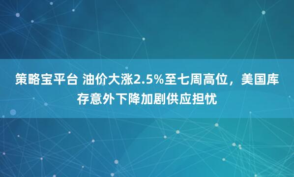 策略宝平台 油价大涨2.5%至七周高位，美国库存意外下降加剧供应担忧