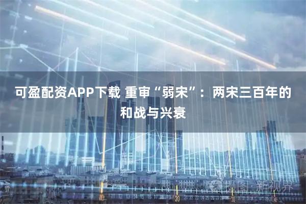 可盈配资APP下载 重审“弱宋”:两宋三百年的和战与兴衰