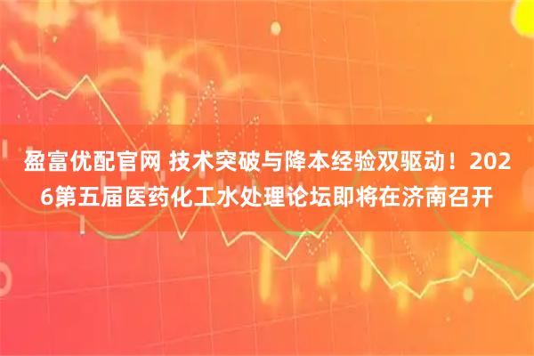 盈富优配官网 技术突破与降本经验双驱动！2026第五届医药化工水处理论坛即将在济南召开