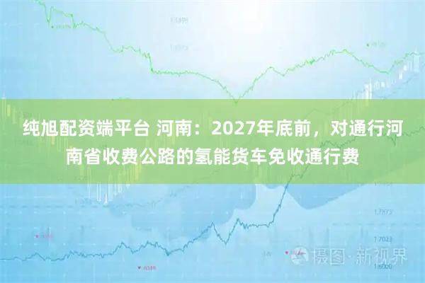 纯旭配资端平台 河南：2027年底前，对通行河南省收费公路的氢能货车免收通行费