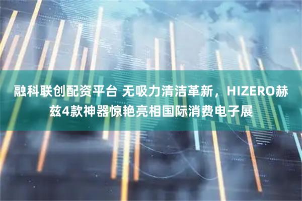 融科联创配资平台 无吸力清洁革新，HIZERO赫兹4款神器惊艳亮相国际消费电子展