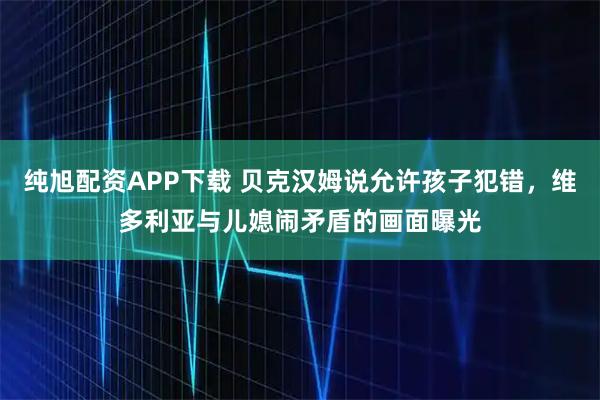 纯旭配资APP下载 贝克汉姆说允许孩子犯错，维多利亚与儿媳闹矛盾的画面曝光