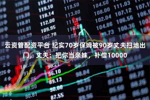 云资管配资平台 纪实70岁保姆被90岁丈夫扫地出门，丈夫：把你当亲妹，补偿10000