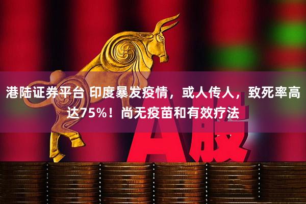 港陆证券平台 印度暴发疫情，或人传人，致死率高达75%！尚无疫苗和有效疗法