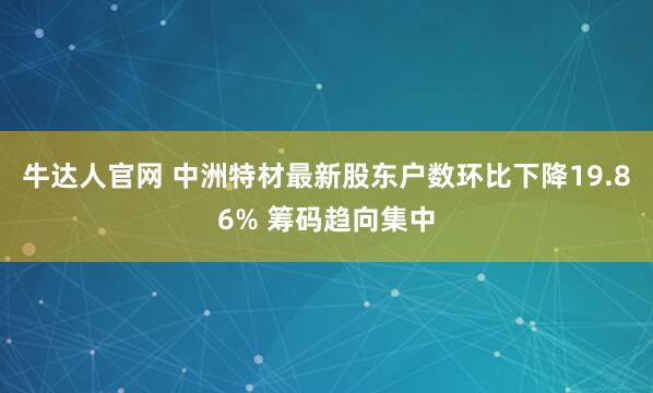牛达人官网 中洲特材最新股东户数环比下降19.86% 筹码趋向集中