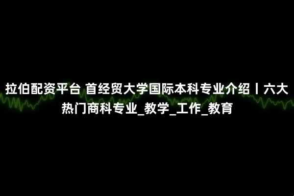 拉伯配资平台 首经贸大学国际本科专业介绍丨六大热门商科专业_教学_工作_教育