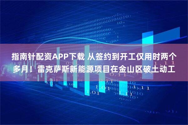 指南针配资APP下载 从签约到开工仅用时两个多月！雷克萨斯新能源项目在金山区破土动工