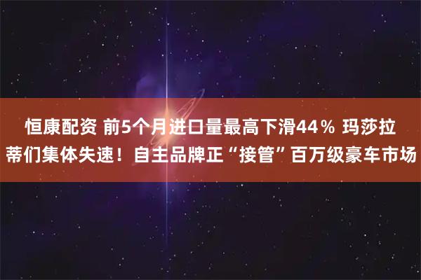 恒康配资 前5个月进口量最高下滑44％ 玛莎拉蒂们集体失速！自主品牌正“接管”百万级豪车市场
