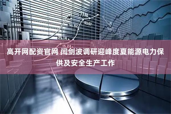 高开网配资官网 闫剑波调研迎峰度夏能源电力保供及安全生产工作