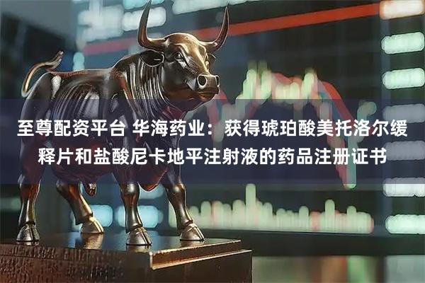 至尊配资平台 华海药业：获得琥珀酸美托洛尔缓释片和盐酸尼卡地平注射液的药品注册证书