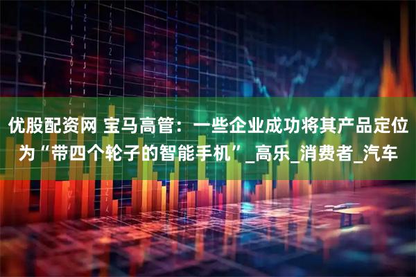 优股配资网 宝马高管：一些企业成功将其产品定位为“带四个轮子的智能手机”_高乐_消费者_汽车