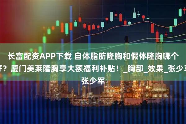 长富配资APP下载 自体脂肪隆胸和假体隆胸哪个好？厦门美莱隆胸享大额福利补贴！_胸部_效果_张少军