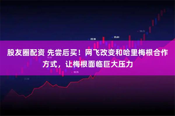 股友圈配资 先尝后买！网飞改变和哈里梅根合作方式，让梅根面临巨大压力