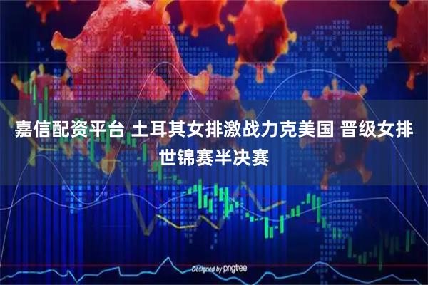 嘉信配资平台 土耳其女排激战力克美国 晋级女排世锦赛半决赛