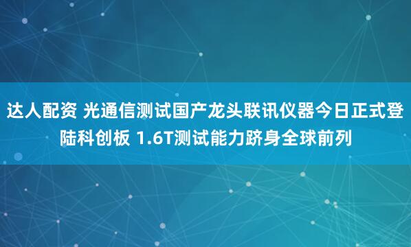 达人配资 光通信测试国产龙头联讯仪器今日正式登陆科创板 1.6T测试能力跻身全球前列