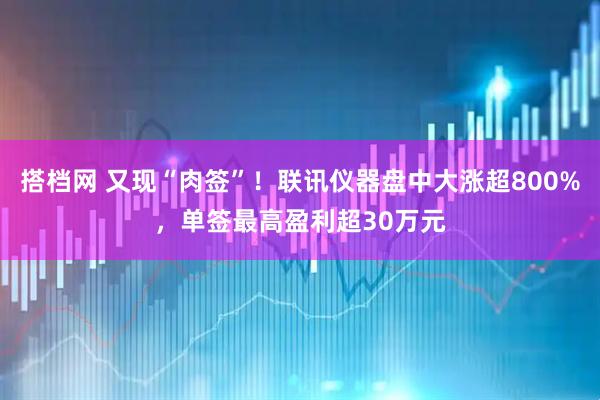 搭档网 又现“肉签”！联讯仪器盘中大涨超800%，单签最高盈利超30万元